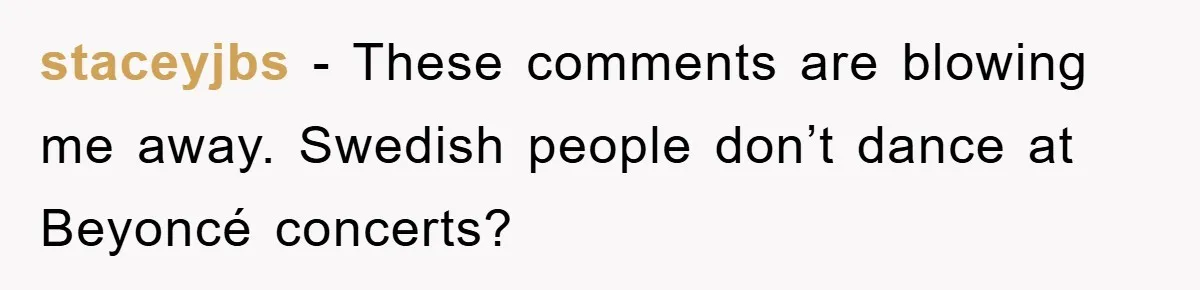 staceyjbs − These comments are blowing me away. Swedish people don’t dance at Beyoncé concerts?
