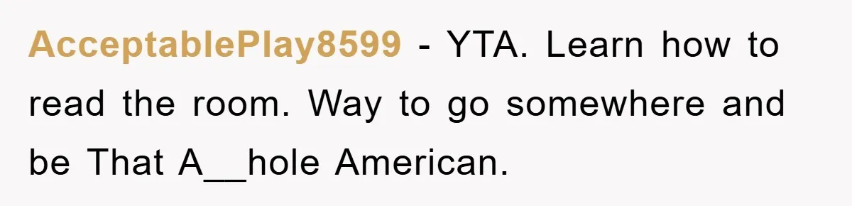 AcceptablePlay8599 − YTA. Learn how to read the room. Way to go somewhere and be That A__hole American.