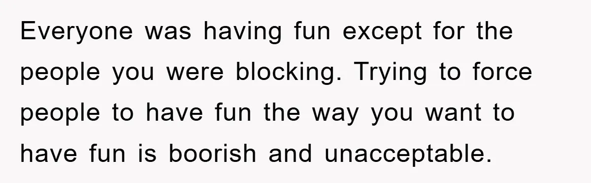 Everyone was having fun except for the people you were blocking. Trying to force people to have fun the way you want to have fun is boorish and unacceptable.