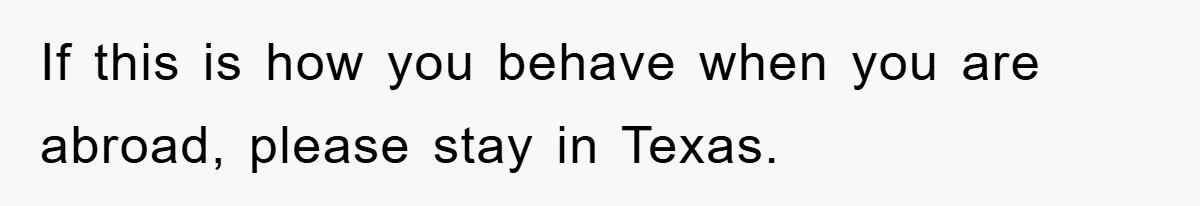 If this is how you behave when you are abroad, please stay in Texas.