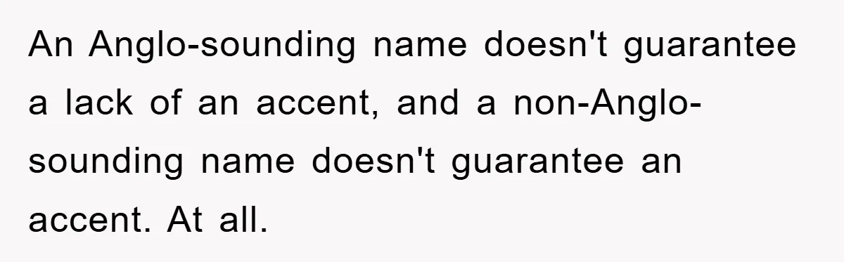 Student With Hearing Issues Avoids Professors’ Non-English Names, Friend Calls It Racist An Anglo-sounding name doesn't guarantee a lack of an accent, and a non-Anglo-sounding name doesn't guarantee an accent. At all.