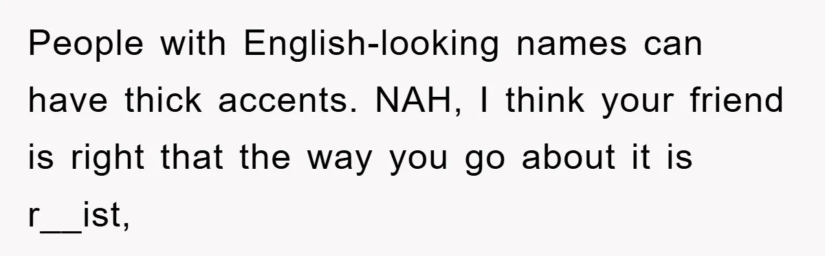 Student With Hearing Issues Avoids Professors’ Non-English Names, Friend Calls It Racist People with English-looking names can have thick accents. NAH, I think your friend is right that the way you go about it is r__ist,