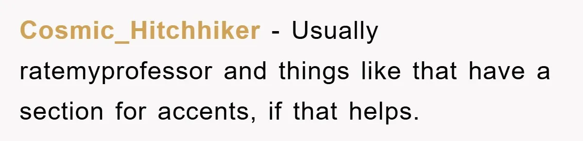 Student With Hearing Issues Avoids Professors’ Non-English Names, Friend Calls It Racist Cosmic_Hitchhiker − Usually ratemyprofessor and things like that have a section for accents, if that helps.