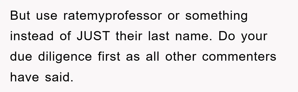 Student With Hearing Issues Avoids Professors’ Non-English Names, Friend Calls It Racist But use ratemyprofessor or something instead of JUST their last name. Do your due diligence first as all other commenters have said.