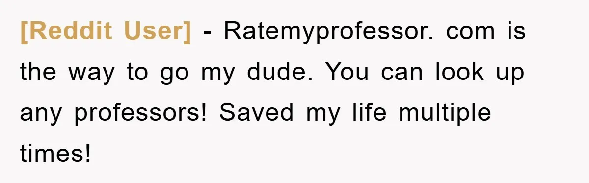 [Reddit User] − Ratemyprofessor. com is the way to go my dude. You can look up any professors! Saved my life multiple times!