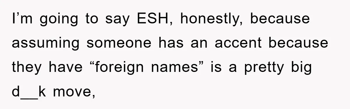 Student With Hearing Issues Avoids Professors’ Non-English Names, Friend Calls It Racist I’m going to say ESH, honestly, because assuming someone has an accent because they have “foreign names” is a pretty big d__k move,