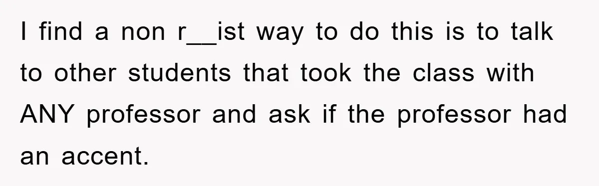 Student With Hearing Issues Avoids Professors’ Non-English Names, Friend Calls It Racist I find a non r__ist way to do this is to talk to other students that took the class with ANY professor and ask if the professor had an accent.