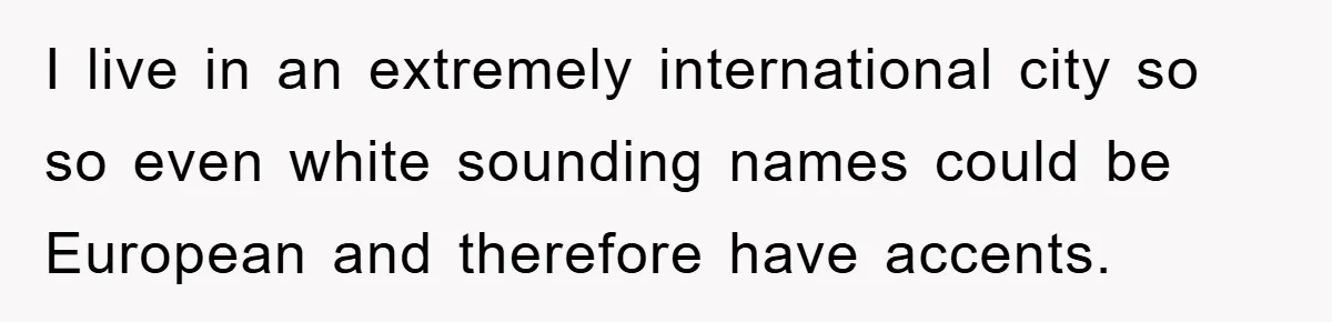 Student With Hearing Issues Avoids Professors’ Non-English Names, Friend Calls It Racist I live in an extremely international city so so even white sounding names could be European and therefore have accents.