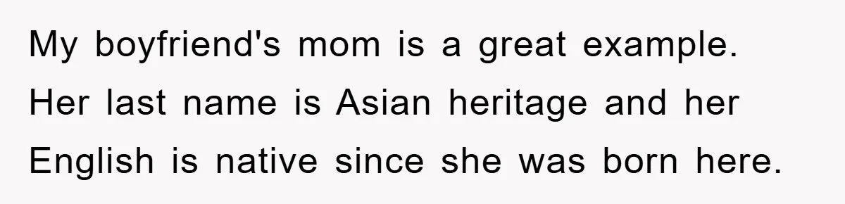 Student With Hearing Issues Avoids Professors’ Non-English Names, Friend Calls It Racist My boyfriend's mom is a great example. Her last name is Asian heritage and her English is native since she was born here.