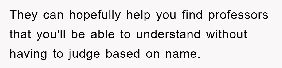 Student With Hearing Issues Avoids Professors’ Non-English Names, Friend Calls It Racist They can hopefully help you find professors that you'll be able to understand without having to judge based on name.