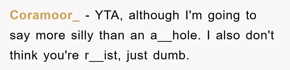 Student With Hearing Issues Avoids Professors’ Non-English Names, Friend Calls It Racist Coramoor_ − YTA, although I'm going to say more silly than an a__hole. I also don't think you're r__ist, just dumb.