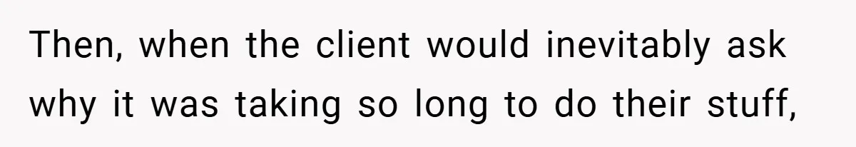 Then, when the client would inevitably ask why it was taking so long to do their stuff,