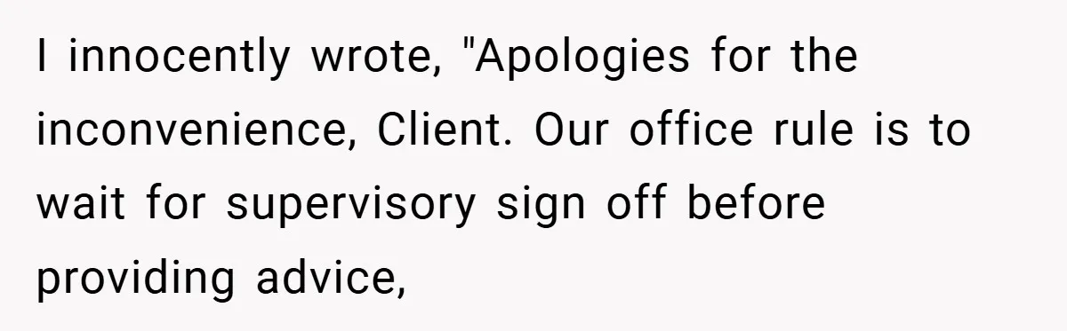 I innocently wrote, "Apologies for the inconvenience, Client. Our office rule is to wait for supervisory sign off before providing advice,