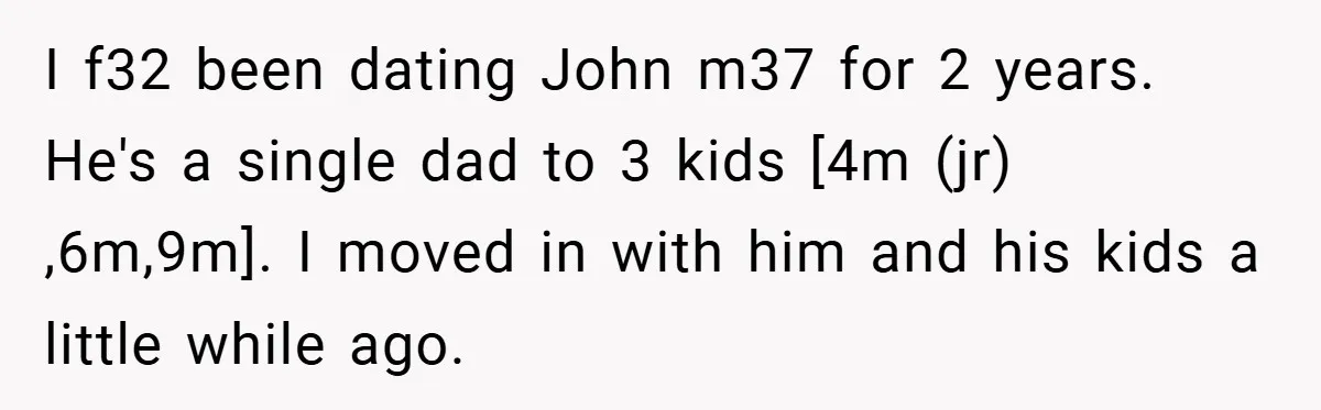 I f32 been dating John m37 for 2 years. He's a single dad to 3 kids [4m (jr) ,6m,9m]. I moved in with him and his kids a little while...