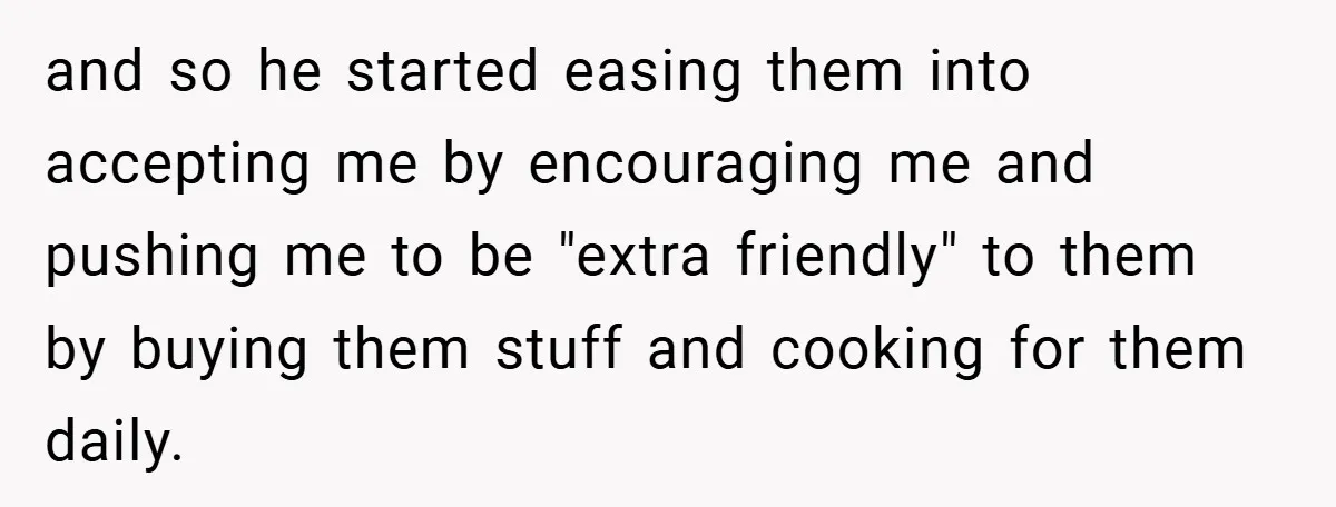 and so he started easing them into accepting me by encouraging me and pushing me to be "extra friendly" to them by buying them stuff and cooking for them daily.