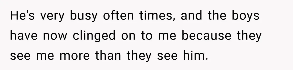 He's very busy often times, and the boys have now clinged on to me because they see me more than they see him.
