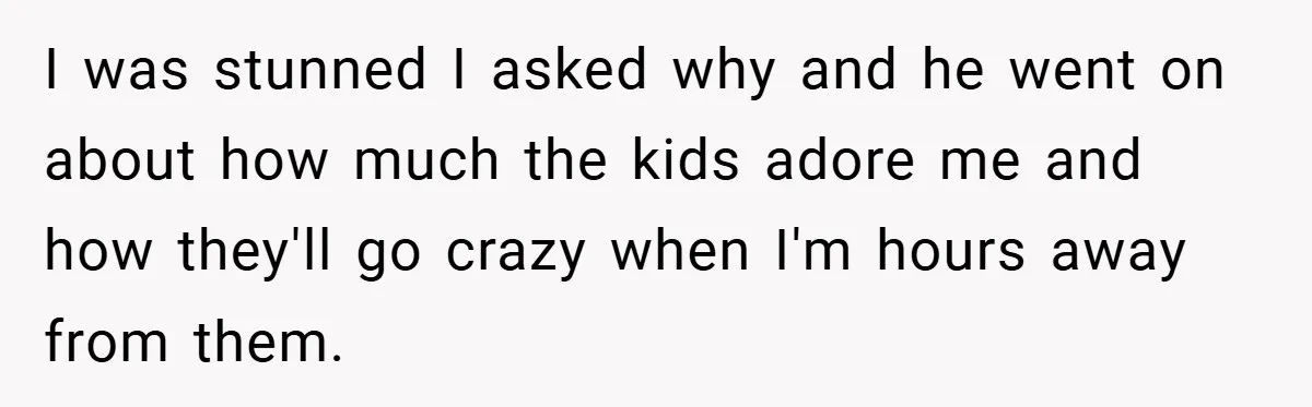 I was stunned I asked why and he went on about how much the kids adore me and how they'll go crazy when I'm hours away from them.