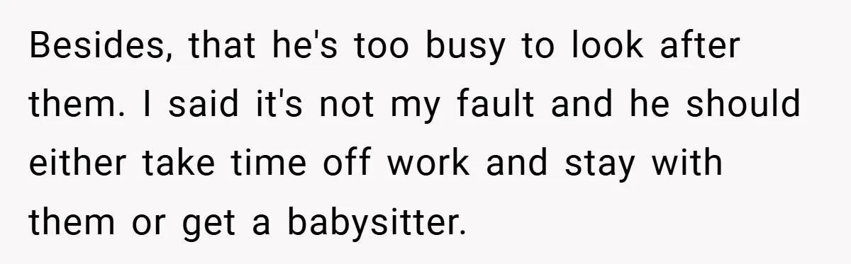Besides, that he's too busy to look after them. I said it's not my fault and he should either take time off work and stay with them or get a...