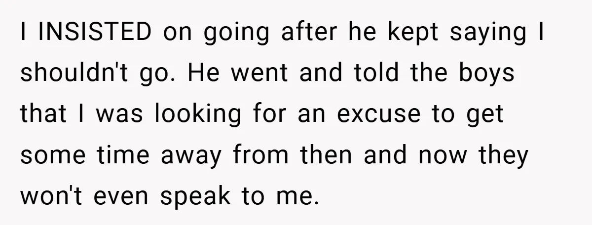 I INSISTED on going after he kept saying I shouldn't go. He went and told the boys that I was looking for an excuse to get some time away from...
