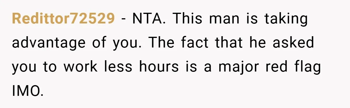 Redittor72529 − NTA. This man is taking advantage of you. The fact that he asked you to work less hours is a major red flag IMO.