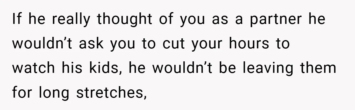 If he really thought of you as a partner he wouldn’t ask you to cut your hours to watch his kids, he wouldn’t be leaving them for long stretches,