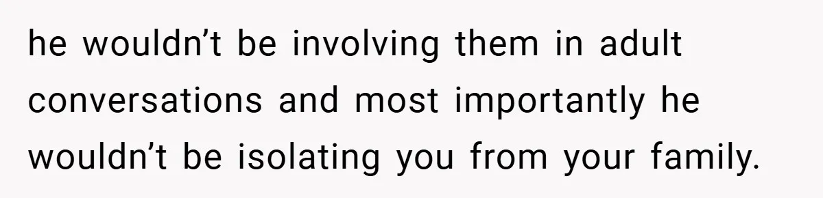he wouldn’t be involving them in adult conversations and most importantly he wouldn’t be isolating you from your family.