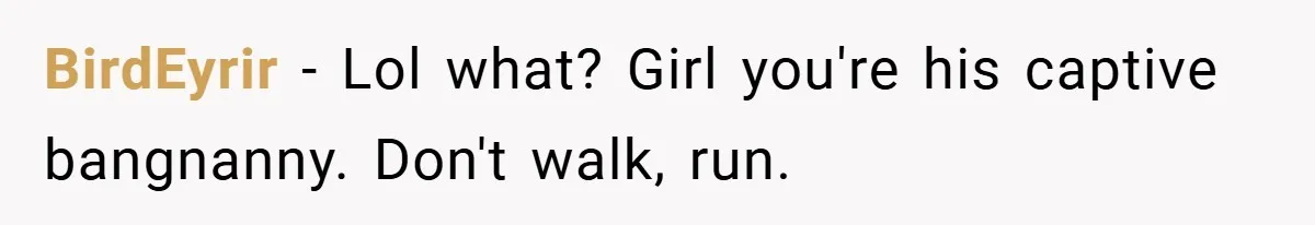 BirdEyrir − Lol what? Girl you're his captive bangnanny. Don't walk, run.