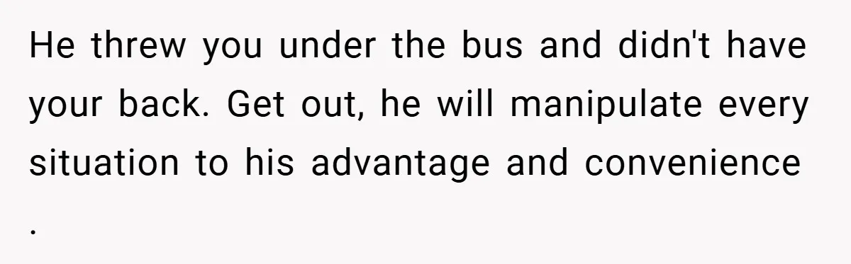 He threw you under the bus and didn't have your back. Get out, he will manipulate every situation to his advantage and convenience .