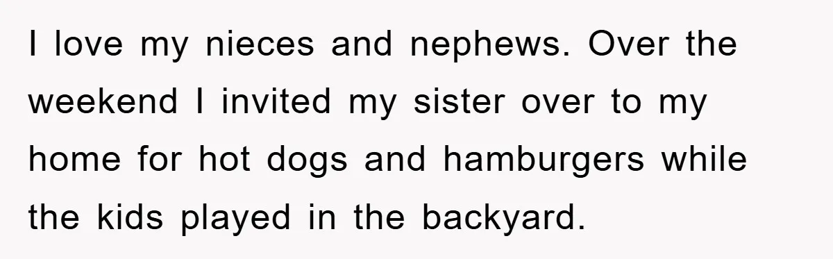 I love my nieces and nephews. Over the weekend I invited my sister over to my home for hot dogs and hamburgers while the kids played in the backyard.