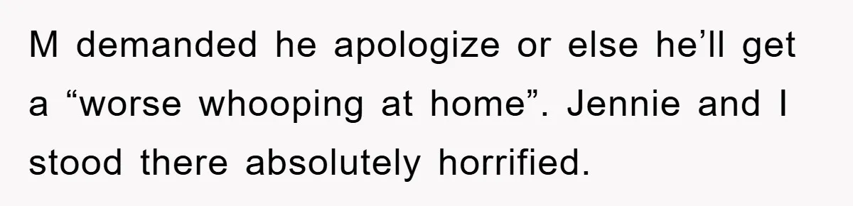 M demanded he apologize or else he’ll get a “worse whooping at home”. Jennie and I stood there absolutely horrified.