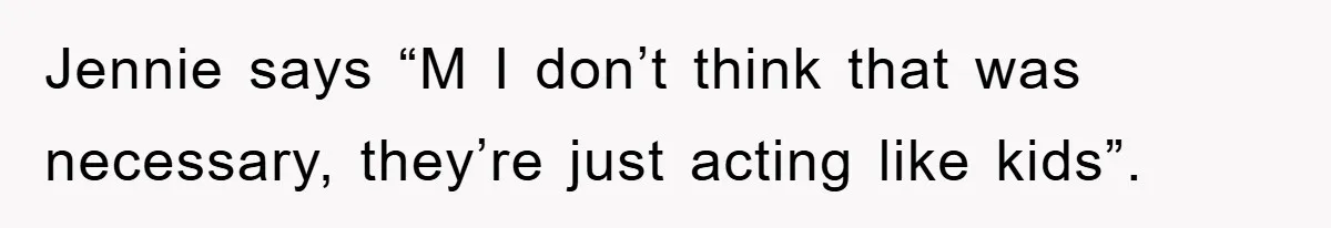 Jennie says “M I don’t think that was necessary, they’re just acting like kids”.