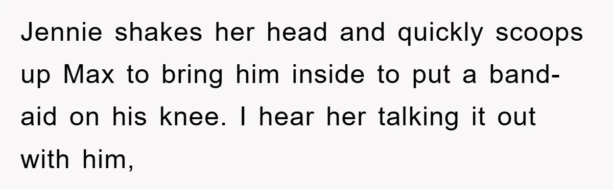 Jennie shakes her head and quickly scoops up Max to bring him inside to put a band-aid on his knee. I hear her talking it out with him,
