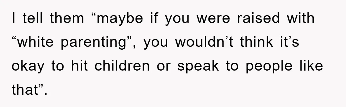 I tell them “maybe if you were raised with “white parenting”, you wouldn’t think it’s okay to hit children or speak to people like that”.
