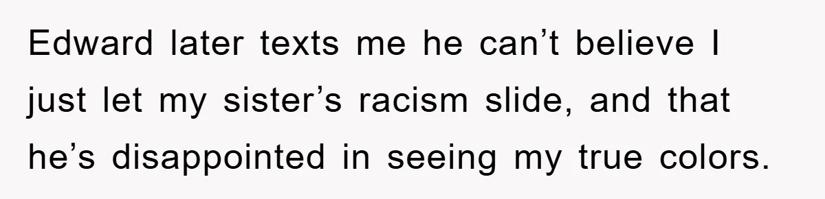 Edward later texts me he can’t believe I just let my sister’s racism slide, and that he’s disappointed in seeing my true colors.