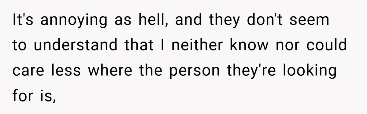 It's annoying as hell, and they don't seem to understand that I neither know nor could care less where the person they're looking for is,