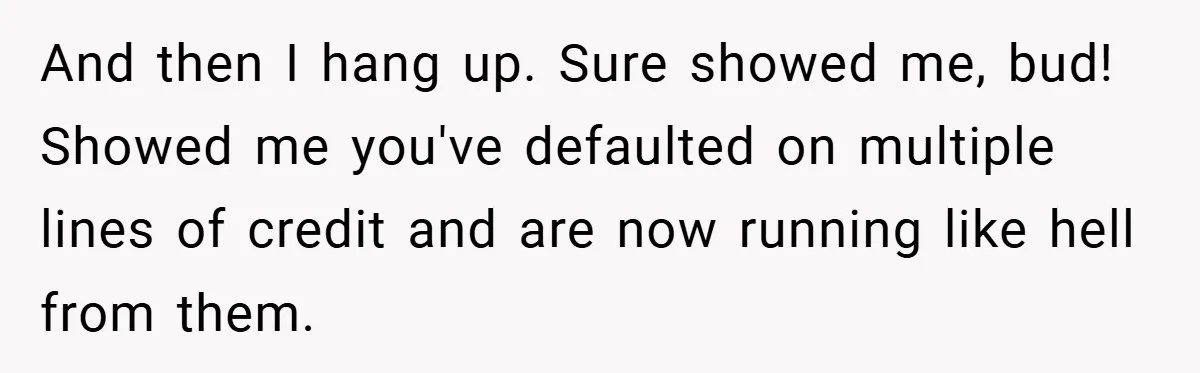 And then I hang up. Sure showed me, bud! Showed me you've defaulted on multiple lines of credit and are now running like hell from them.