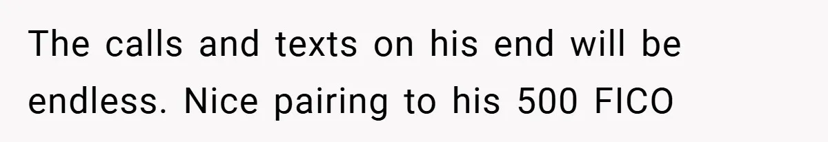 The calls and texts on his end will be endless. Nice pairing to his 500 FICO