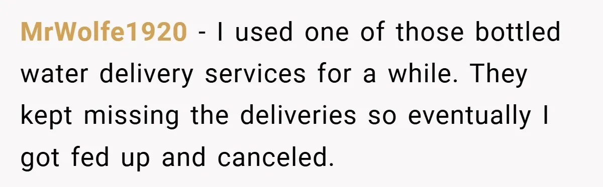 MrWolfe1920 − I used one of those bottled water delivery services for a while. They kept missing the deliveries so eventually I got fed up and canceled.