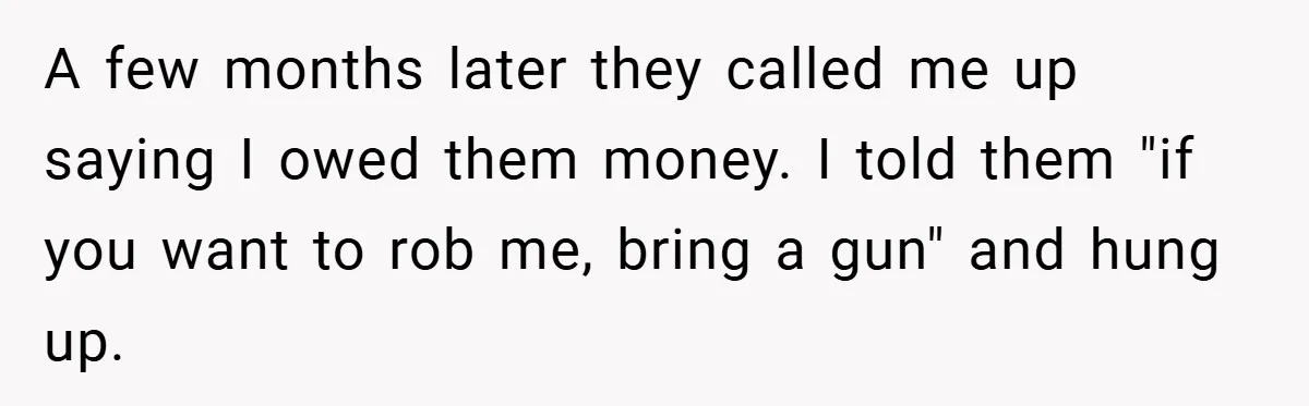 A few months later they called me up saying I owed them money. I told them "if you want to rob me, bring a gun" and hung up.