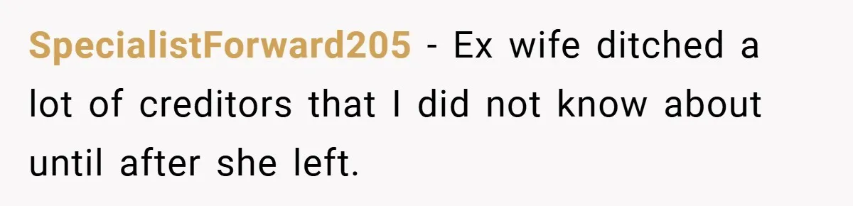 SpecialistForward205 − Ex wife ditched a lot of creditors that I did not know about until after she left.