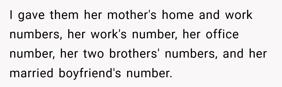 I gave them her mother's home and work numbers, her work's number, her office number, her two brothers' numbers, and her married boyfriend's number.