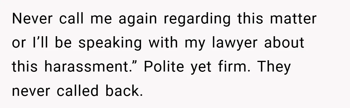 Never call me again regarding this matter or I’ll be speaking with my lawyer about this harassment.” Polite yet firm. They never called back.
