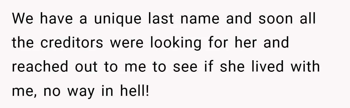 We have a unique last name and soon all the creditors were looking for her and reached out to me to see if she lived with me, no way in...