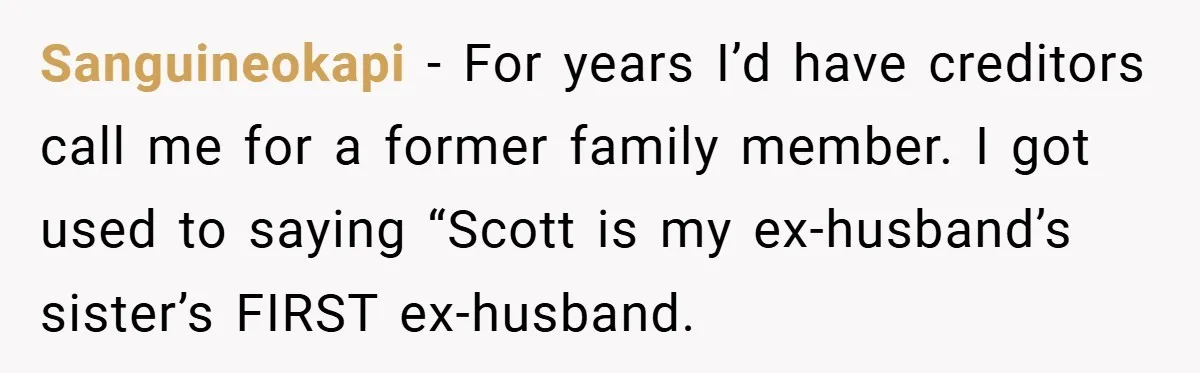 Sanguineokapi − For years I’d have creditors call me for a former family member. I got used to saying “Scott is my ex-husband’s sister’s FIRST ex-husband.