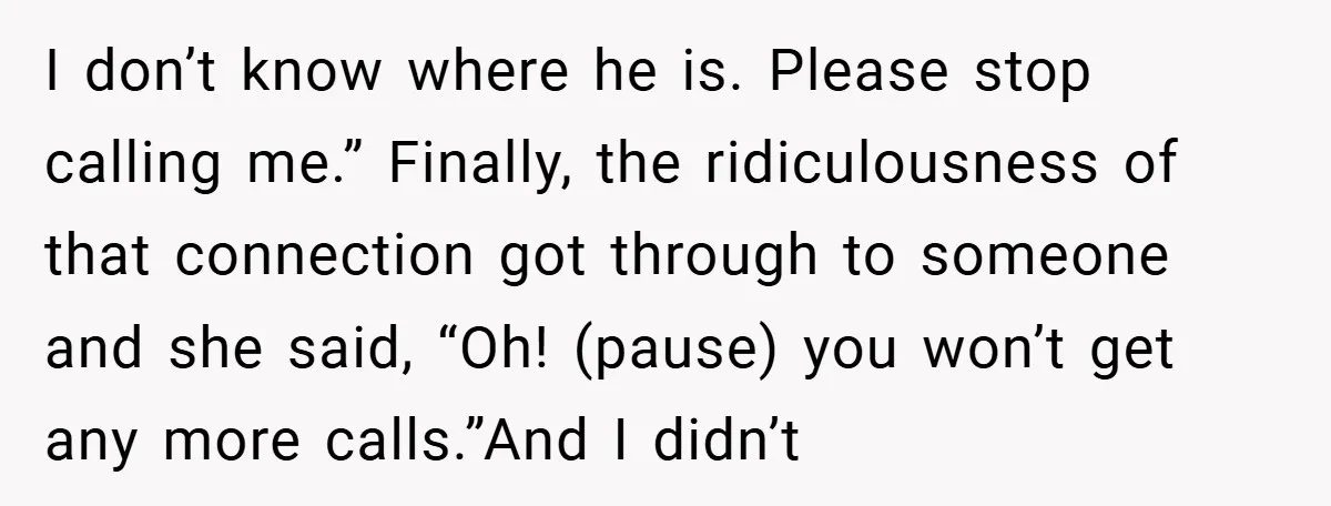 I don’t know where he is. Please stop calling me.” Finally, the ridiculousness of that connection got through to someone and she said, “Oh! (pause) you won’t get any more...