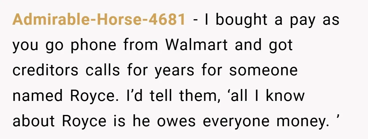 Admirable-Horse-4681 − I bought a pay as you go phone from Walmart and got creditors calls for years for someone named Royce. I’d tell them, ‘all I know about Royce...