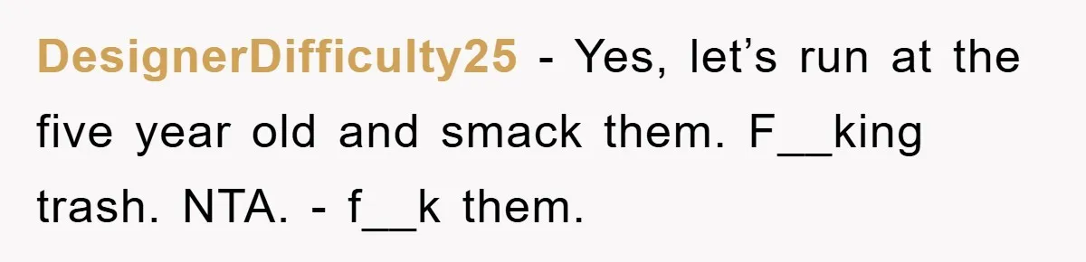 DesignerDifficulty25 − Yes, let’s run at the five year old and smack them. F__king trash. NTA. - f__k them.