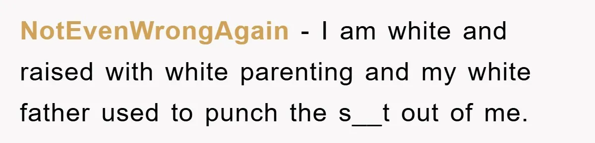 NotEvenWrongAgain − I am white and raised with white parenting and my white father used to punch the s__t out of me.