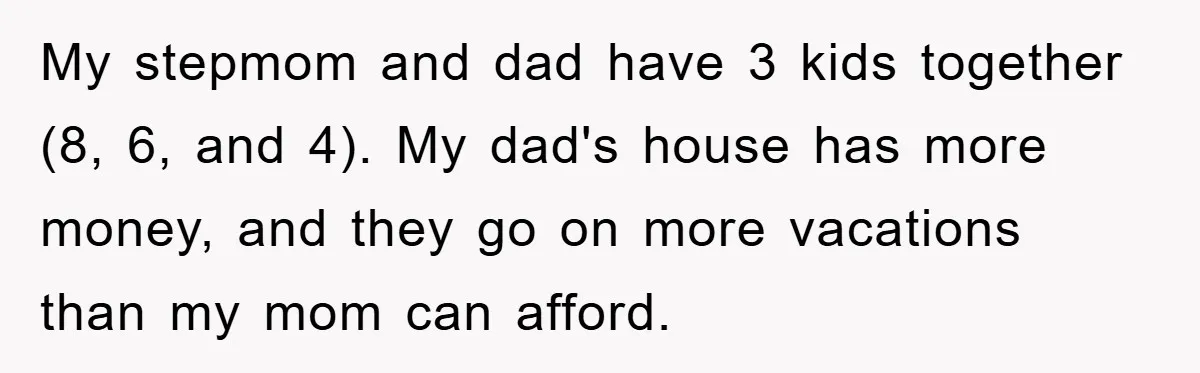 My stepmom and dad have 3 kids together (8, 6, and 4). My dad's house has more money, and they go on more vacations than my mom can afford.