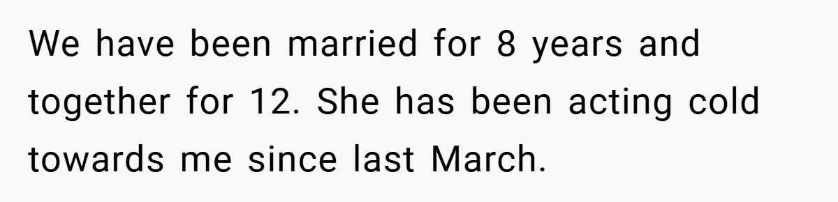 Husband Files For Divorce In Secret After Discovering Wife’s Affair, Leaves Her Completely Unprepared We have been married for 8 years and together for 12. She has been acting cold towards me since last March.
